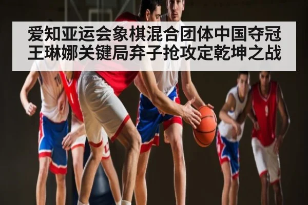 爱知亚运会象棋混合团体中国夺冠王琳娜关键局弃子抢攻定乾坤之战