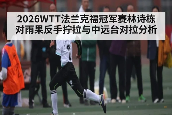2026WTT法兰克福冠军赛林诗栋对雨果反手拧拉与中远台对拉分析