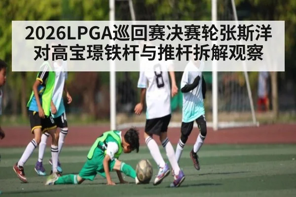 2026LPGA巡回赛决赛轮张斯洋对高宝璟铁杆与推杆拆解观察